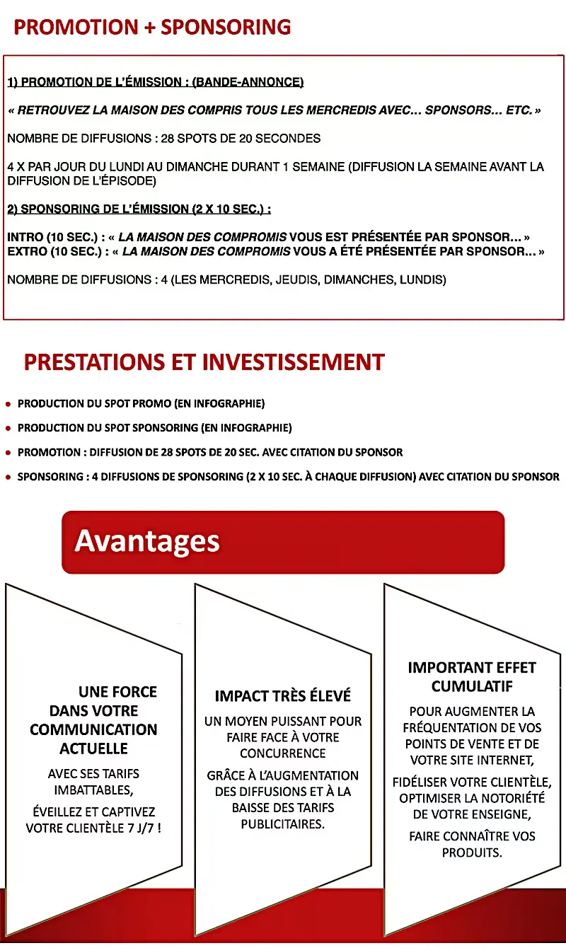 Devenez sponsor TV d'une émission de téléréalité : les 3 saisons de La maison des compromis (44 épisodes de 26 min env.) vont bientôt être diffusées sur une chaîne suisse romande privée gratuite disponible sur les téléréseaux et opérateurs suisses ainsi que dans le monde entier via le site web de la chaîne. Un épisode par semaine sera diffusé les mercredis à 19 h 30, rediffusions les jeudis à 14 h 00, dimanches à 15 h 30 et lundis à 22 h 00. Pour en savoir plus, n'hésitez pas à nous contacter.